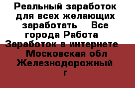 Реальный заработок для всех желающих заработать. - Все города Работа » Заработок в интернете   . Московская обл.,Железнодорожный г.